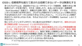 IDS00-J. 信頼境界を越えて渡される信頼できないデータは無害化する
多くのプログラムは、認証済みでないユーザやネットワーク接続等、信頼できない情
報源からデータを受け取り、それを（改変したり、あるいはそのまま）信頼境界
（trust boundary）を越えて、信頼される側に渡す。多くの場合、データは、一定のシ
ンタックスを持つ文字列であり、プログラム内部のサブシステムによって解析される。
不正な形式の入力データには対応できないかもしれないし、インジェクション攻撃が
含まれているかもしれないため、そのような入力データは無害化（sanitize）しなくて
はならない。
特にコマンドインタプリタやパーサに渡される文字列データはすべて、解析される文
脈で無害な状態（innocuous）にしなければならない。
コマンドインタプリタやパーサの多くは、独自の無害化メカニズムや検査機構を備
えている。可能であれば、それらの無害化メカニズムを使用するほうが、独自に無害
化メカニズムを実装するよりも好ましい。独自に実装した無害化メカニズムでは、特
殊なケースやパーサの複雑な内部構造に配慮しない実装を行ってしまう可能性がある。
それだけでなく、コマンドインタプリタやパーサに新しい機能が追加されたとき、無
害化メカニズムが適切にメンテナンスされない恐れもある。
15
アーカイブ http://web.archive.org/web/20150515043831/ https://www.jpcert.or.jp/java-rules/ids00-j.html
 