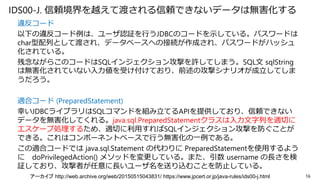 IDS00-J. 信頼境界を越えて渡される信頼できないデータは無害化する
違反コード
以下の違反コード例は、ユーザ認証を行うJDBCのコードを示している。パスワードは
char型配列として渡され、データベースへの接続が作成され、パスワードがハッシュ
化されている。
残念ながらこのコードはSQLインジェクション攻撃を許してしまう。SQL文 sqlString
は無害化されていない入力値を受け付けており、前述の攻撃シナリオが成立してしま
うだろう。
適合コード (PreparedStatement)
幸いJDBCライブラリはSQLコマンドを組み立てるAPIを提供しており、信頼できない
データを無害化してくれる。java.sql.PreparedStatementクラスは入力文字列を適切に
エスケープ処理するため、適切に利用すればSQLインジェクション攻撃を防ぐことが
できる。これはコンポーネントベースで行う無害化の一例である。
この適合コードでは java.sql.Statement の代わりに PreparedStatementを使用するよう
に doPrivilegedAction() メソッドを変更している。また、引数 username の長さを検
証しており、攻撃者が任意に長いユーザ名を送り込むことを防止している。
16アーカイブ http://web.archive.org/web/20150515043831/ https://www.jpcert.or.jp/java-rules/ids00-j.html
 