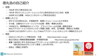 徳丸浩の自己紹介
• 経歴
– 1985年 京セラ株式会社入社
– 1995年 京セラコミュニケーションシステム株式会社(KCCS)に出向・転籍
– 2008年 KCCS退職、HASHコンサルティング株式会社設立
• 経験したこと
– 京セラ入社当時はCAD、計算幾何学、数値シミュレーションなどを担当
– その後、企業向けパッケージソフトの企画・開発・事業化を担当
– 1999年から、携帯電話向けインフラ、プラットフォームの企画・開発を担当
Webアプリケーションのセキュリティ問題に直面、研究、社内展開、寄稿などを開始
– 2004年にKCCS社内ベンチャーとしてWebアプリケーションセキュリティ事業を立ち上げ
• 現在
– HASHコンサルティング株式会社 代表 http://www.hash-c.co.jp/
– 独立行政法人情報処理推進機構 非常勤研究員 http://www.ipa.go.jp/security/
– 著書「体系的に学ぶ 安全なWebアプリケーションの作り方」(2011年3月)
「徳丸浩のWebセキュリティ教室 」(2015年10月)
– 技術士（情報工学部門）
2
 