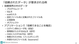 「信頼されたデータ」が要求される例
• 信頼境界の中のデータ
– プログラムコード
– SQL文
– evalの入力
– 設定ファイル名に記載されたファイル名
– 正規表現
– オブジェクト
• アプリケーションで「信頼できることを確認」
– ログイン済みユーザ名（認証）
– 管理者が入力するSQL文（認可）
– CMSに入力するHTML（認可）
– 制限されたHTML（フィルタリング）
– 外部からのファイル名（basename）
26
 