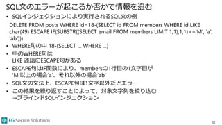SQL文のエラーが起こるか否かで情報を盗む
• SQLインジェクションにより実行されるSQL文の例
DELETE FROM posts WHERE id=18-(SELECT id FROM members WHERE id LIKE
char(49) ESCAPE IF(SUBSTR((SELECT email FROM members LIMIT 1,1),1,1)>='M', 'a',
'ab')))
• WHERE句の中 18-(SELECT … WHERE …)
• 中のWHERE句は
LIKE 述語にESCAPE句がある
• ESCAPE句はIF関数により、membersの1行目の1文字目が
’M’以上の場合’a’、それ以外の場合’ab’
• SQL文の文法上、ESCAPE句は1文字以外だとエラー
• この結果を繰り返すことによって、対象文字列を絞り込む
→ブラインドSQLインジェクション
32
 