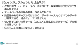 SQLインジェクションはなぜ危険か?
• 攻撃対象サーバーのデータベースについて、攻撃者が自由にSQL呼び
出しができる
• データベースの中身の漏洩、改ざんが起こる
• 脆弱性のあるテーブルだけでなく、データベース内のすべてのデータ
が漏洩できる。場合によっては改ざんも
• 使い勝手の良い攻撃ツール（SQL注入工具:名目は診断ツール）が安価
で流通している
• SQL注入工具はExcel使うより簡単だよ
33
 