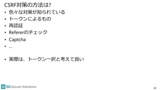 CSRF対策の方法は?
• 色々な対策が知られている
• トークンによるもの
• 再認証
• Refererのチェック
• Captcha
• …
• 実際は、トークン一択と考えて良い
40
 