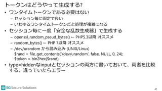 トークンはどうやって生成する?
• ワンタイムトークンである必要はない
– セッション毎に固定で良い
– いわゆるワンタイムトークンだと処理が複雑になる
• セッション毎に一度「安全な乱数生成器」で生成する
– openssl_random_pseud_bytes() ← PHP5.3以降 オススメ
– random_bytes() ← PHP 7以降 オススメ
– /dev/urandom から読み込み (UNIX/Linux)
$rand = file_get_contents(‘/dev/urandom’, false, NULL, 0, 24);
$token = bin2hex($rand);
• type=hiddenなinputとセッションの両方に書いておいて、両者を比較
する。違っていたらエラー
41
 