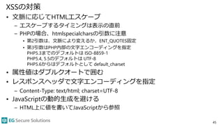 XSSの対策
• 文脈に応じてHTMLエスケープ
– エスケープするタイミングは表示の直前
– PHPの場合、htmlspecialcharsの引数に注意
• 第2引数は、文脈により変えるか、ENT_QUOTES固定
• 第3引数はPHP内部の文字エンコーディングを指定
PHP5.3までのデフォルトは ISO-8859-1
PHP5.4, 5.5のデフォルトは UTF-8
PHP5.6からはデフォルトとして default_charset
• 属性値はダブルクオートで囲む
• レスポンスヘッダで文字エンコーディングを指定
– Content-Type: text/html; charset=UTF-8
• JavaScriptの動的生成を避ける
– HTML上に値を書いてJavaScriptから参照
45
 