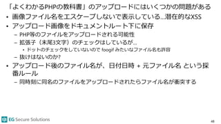 「よくわかるPHPの教科書」のアップロードにはいくつかの問題がある
• 画像ファイル名をエスケープしないで表示している…潜在的なXSS
• アップロード画像をドキュメントルート下に保存
– PHP等のファイルをアップロードされる可能性
– 拡張子（末尾3文字）のチェックはしているが…
• ドットのチェックをしていないので foogif みたいなファイル名も許容
– 抜けはないのか?
• アップロード後のファイル名が、日付日時 + 元ファイル名 という採
番ルール
– 同時刻に同名のファイルをアップロードされたらファイル名が衝突する
48
 
