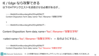 IE / Edge なら攻撃できる
以下のHTTPリクエストを送信させる必要があるが…
------WebKitFormBoundaryj4Hx293np6E9kb7T
Content-Disposition: form-data; name=“foo”; filename="攻撃文字列"
1
------WebKitFormBoundaryj4Hx293np6E9kb7T--
Content-Disposition: form-data; name="foo“; filename="攻撃文字列"
<select name=‘foo“; filename=”攻撃文字列’> ← 左のようにすると…
------WebKitFormBoundaryj4Hx293np6E9kb7T
Content-Disposition: form-data; name="foo" filename="攻撃文字列"
50
※ この攻撃方法は三井物産セキュアディレクションの望月岳氏にご教授いただきました
 