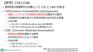 【参考】CVEとCWE
• 脆弱性の国際的な分類として CVE と CWE がある
• CVE(Common Vulnerabilities and Exposures)
– 個別ソフトウェアの具体的な脆弱性を識別する番号
– 米国政府の支援を受けた非営利団体のMITRE社が採番
– CVEの例
• CVE-2017-1001000 WordPress Rest APIの脆弱性
• CVE-2017-5638 Apache Struts2の脆弱性S2-045
• CWE（Common Weakness Enumeration）
– 脆弱性の種類を識別する番号
– MITRE社が中心となって策定
– CWEの例
• CWE-89 SQLインジェクション
• CWE-22 ディレクトリトラバーサル
7
参考: https://www.ipa.go.jp/security/vuln/CVE.html
https://www.ipa.go.jp/security/vuln/CWE.html
 