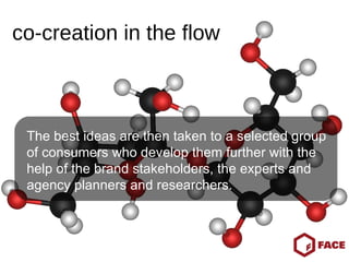 The best ideas are then taken to a selected group of consumers who develop them further with the help of the brand stakeholders, the experts and agency planners and researchers. co-creation in the flow 