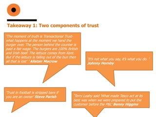 Takeaway 1: Two components of trust
‘The moment of truth is Transactional Trust-
what happens at the moment we hand the
burger over. The person behind the counter is
paid a fair wage. The burgers are 100% British
and Irish beef. The lettuce comes from Kent.
But if the lettuce is falling out of the bun then
all that is lost’ ’ Alistair Macrow
‘Terry Leahy said ‘What made Tesco act at its
best was when we were prepared to put the
customer before the P&L’ Benny Higgins
‘Trust in football is stripped bare if
you are an owner’ Steve Parish
‘It’s not what you say, it’s what you do. ’
Johnny Hornby
 