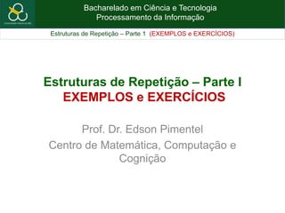 Bacharelado em Ciência e Tecnologia
Processamento da Informação
Estruturas de Repetição – Parte 1 (EXEMPLOS e EXERCÍCIOS)
Estruturas de Repetição – Parte I
EXEMPLOS e EXERCÍCIOS
Prof. Dr. Edson Pimentel
Centro de Matemática, Computação e
Cognição
 