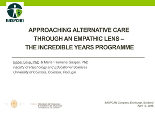 APPROACHING ALTERNATIVE CARE
THROUGH AN EMPATHIC LENS –
THE INCREDIBLE YEARS PROGRAMME
Isabel Silva, PhD & Maria Filomena Gaspar, PhD
Faculty of Psychology and Educational Sciences
University of Coimbra, Coimbra, Portugal
BASPCAN Congress, Edinburgh, Scotland
April 13, 2015
 