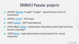 (BONUS) Popular projects
■ (DPDK) Seastar *cough* *cough* - asynchronous fast I/O
framework
■ (DPDK) mTCP - TCP stack
■ (XDP) Katran - XDP load balancer
■ (XDP/eBpf) Cillium - Kubernetes networking stack built into linux
kernel using ebpf.
■ (XDP) Mizar - high performance cloud network for virtual
machines.
 