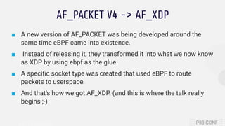 AF_PACKET V4 -> AF_XDP
■ A new version of AF_PACKET was being developed around the
same time eBPF came into existence.
■ Instead of releasing it, they transformed it into what we now know
as XDP by using ebpf as the glue.
■ A speciﬁc socket type was created that used eBPF to route
packets to userspace.
■ And that’s how we got AF_XDP. (and this is where the talk really
begins ;-)
 