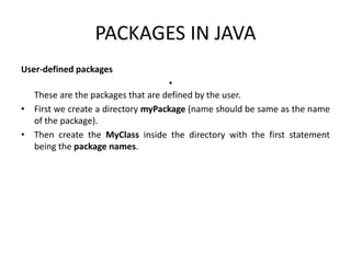 PACKAGES IN JAVA
User-defined packages
•
These are the packages that are defined by the user.
• First we create a directory myPackage (name should be same as the name
of the package).
• Then create the MyClass inside the directory with the first statement
being the package names.
 