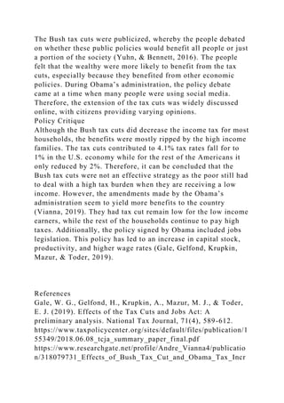 The Bush tax cuts were publicized, whereby the people debated
on whether these public policies would benefit all people or just
a portion of the society (Yuhn, & Bennett, 2016). The people
felt that the wealthy were more likely to benefit from the tax
cuts, especially because they benefited from other economic
policies. During Obama’s administration, the policy debate
came at a time when many people were using social media.
Therefore, the extension of the tax cuts was widely discussed
online, with citizens providing varying opinions.
Policy Critique
Although the Bush tax cuts did decrease the income tax for most
households, the benefits were mostly ripped by the high income
families. The tax cuts contributed to 4.1% tax rates fall for to
1% in the U.S. economy while for the rest of the Americans it
only reduced by 2%. Therefore, it can be concluded that the
Bush tax cuts were not an effective strategy as the poor still had
to deal with a high tax burden when they are receiving a low
income. However, the amendments made by the Obama’s
administration seem to yield more benefits to the country
(Vianna, 2019). They had tax cut remain low for the low income
earners, while the rest of the households continue to pay high
taxes. Additionally, the policy signed by Obama included jobs
legislation. This policy has led to an increase in capital stock,
productivity, and higher wage rates (Gale, Gelfond, Krupkin,
Mazur, & Toder, 2019).
References
Gale, W. G., Gelfond, H., Krupkin, A., Mazur, M. J., & Toder,
E. J. (2019). Effects of the Tax Cuts and Jobs Act: A
preliminary analysis. National Tax Journal, 71(4), 589-612.
https://www.taxpolicycenter.org/sites/default/files/publication/1
55349/2018.06.08_tcja_summary_paper_final.pdf
https://www.researchgate.net/profile/Andre_Vianna4/publicatio
n/318079731_Effects_of_Bush_Tax_Cut_and_Obama_Tax_Incr
 