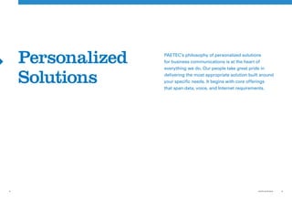 Personalized   PAETEC’s philosophy of personalized solutions
                   for business communications is at the heart of
                   everything we do. Our people take great pride in

    Solutions      delivering the most appropriate solution built around
                   your specific needs. It begins with core offerings
                   that span data, voice, and Internet requirements.




8                                                               PAETEC IN REVIEW   9
 