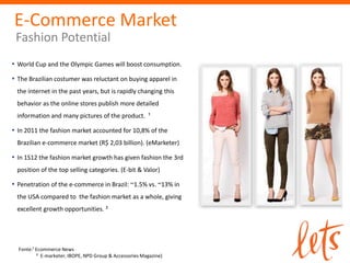 E-Commerce Market
Fashion Potential
• World Cup and the Olympic Games will boost consumption.
• The Brazilian costumer was reluctant on buying apparel in
the internet in the past years, but is rapidly changing this
behavior as the online stores publish more detailed
information and many pictures of the product. ¹
• In 2011 the fashion market accounted for 10,8% of the
Brazilian e-commerce market (R$ 2,03 billion). (eMarketer)
• In 1S12 the fashion market growth has given fashion the 3rd
position of the top selling categories. (E-bit & Valor)
• Penetration of the e-commerce in Brazil: ~1.5% vs. ~13% in
the USA compared to the fashion market as a whole, giving
excellent growth opportunities. ²
Fonte:¹ Ecommerce News
² E-marketer, IBOPE, NPD Group & Accessories Magazine)
 