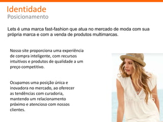 Identidade
Posicionamento
Lets é uma marca fast-fashion que atua no mercado de moda com sua
própria marca e com a venda de produtos multimarcas.


 Nosso site proporciona uma experiência
 de compra inteligente, com recursos
 intuitivos e produtos de qualidade a um
 preço competitivo.


 Ocupamos uma posição única e
 inovadora no mercado, ao oferecer
 as tendências com curadoria,
 mantendo um relacionamento
 próximo e atencioso com nossos
 clientes.
 