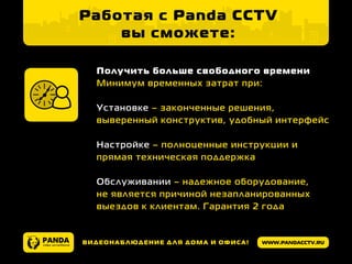 www.pandacctv.ruВидеонаблюдение для дома и офиса!
Работая с Panda CCTV
вы сможете:
Получить больше свободного времени
Минимум временных затрат при:
Установке – законченные решения,
выверенный конструктив, удобный интерфейс
Настройке – полноценные инструкции и
прямая техническая поддержка
Обслуживании – надежное оборудование,
не является причиной незапланированных
выездов к клиентам. Гарантия 2 года
 