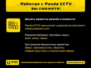 www.pandacctv.ruВидеонаблюдение для дома и офиса!
Делать проекты разной сложности
Panda CCTV предлагает широкий ассортимент
оборудования для:
Решения базовых, бытовых задач
Дом, дача, гараж
	
Построения бюджетных проектов
Офис, производство, объекты
инфраструктуры и социальной сферы
Работая с Panda CCTV
вы сможете:
 