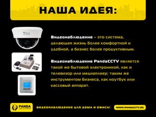 www.pandacctv.ruВидеонаблюдение для дома и офиса!
Наша идея:
Видеонаблюдение – это система,
делающая жизнь более комфортной и
удобной, а бизнес более продуктивным.
Видеонаблюдение PandaCCTV является
такой же бытовой электроникой, как и
телевизор или медиаплеер; таким же
инструментом бизнеса, как ноутбук или
кассовый аппарат.
 