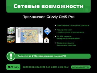 www.pandacctv.ruВидеонаблюдение для дома и офиса!
Сетевые возможности
Приложение Grizzly CMS Pro
Следите за 256 камерами на одном ПК
Объединение групп регистраторов
Поддержка карт
с графическим оповещением
До 256 каналов
на экране одновременно
Сохранение видео
в исходном качестве
 