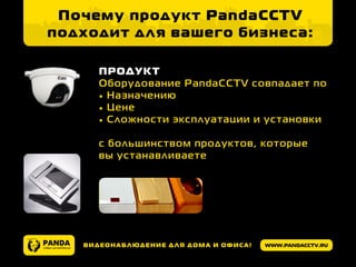 www.pandacctv.ruВидеонаблюдение для дома и офиса!
Почему продукт PandaCCTV
подходит для вашего бизнеса:
ПРОДУКТ
Оборудование PandaCCTV совпадает по
•	Назначению
•	Цене
•	Сложности эксплуатации и установки
с большинством продуктов, которые
вы устанавливаете
 