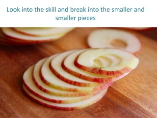 Look into the skill and break into the smaller and
smaller pieces
 