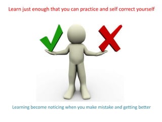 Learn just enough that you can practice and self correct yourself
Learning become noticing when you make mistake and getting better
 