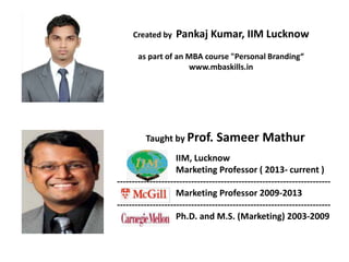 Created by Pankaj Kumar, IIM Lucknow
as part of an MBA course "Personal Branding“
www.mbaskills.in
Taught by Prof. Sameer Mathur
IIM, Lucknow
Marketing Professor ( 2013- current )
------------------------------------------------------------------------
Marketing Professor 2009-2013
------------------------------------------------------------------------
Ph.D. and M.S. (Marketing) 2003-2009
 