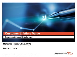 © 2015 Towers Watson. All rights reserved. Proprietary and Confidential. For Towers Watson and Towers Watson client use only.
Customer Lifetime Value
Opportunities and Challenges
Mohamad Hindawi, PhD, FCAS
March 11, 2015
 