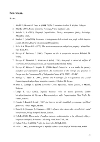 References.

BOOKS.


  1. Airoldi G. Brunetti G. Coda V. (1994, 2005), Economia aziendale, Il Mulino, Bologna.
  2. Alter K. (2007), Social Enterprise Typology, Virtue Ventures LLC.
  3. Anheier H. K. (2005), Nonprofit Organizations. Theory, management, policy, Routledge,
     Abingdon, Oxon.
  4. Bandini F. (ed.) (2009), Economia e Management delle aziende non profit e delle imprese
     sociali, CEDAM, Padova (in corso di pubblicazione).
  5. Berle A.A. Means G.C. (1932), The modern corporation and private property, Macmillian,
     New York, NY.
  6. Borzaga C. Defourny J. (2001), L’impresa sociale in prospettiva europea, Edizioni 31,
     Trento.
  7. Borzaga C. Fiorentini G. Matacena A. (eds.) (1996), Non-profit e sistemi di welfare. Il
     contributo dell’analisi economica, La Nuova Italia Scientifica, Roma.
  8. Borzaga C. Galera G. Nogales R. (2008) Social Enterprise: a new model for poverty
     reduction and employment generation. An examination of the concept and practice in
     Europe and the Commonwealth of Independent States (CIS), EMES – UNDP.
  9. Borzaga C. Spear R. (2004), Trends and Challenges for Co-operatives and Social
     Enterprises in developed and transition countries, Edizioni 31, Trento.
  10. Bruni L. Zamagni S. (2004), Economia Civile. Efficienza, equità, felicità, Il Mulino,
     Bologna.
  11. Campi     S.   (ed.)   (2003),   Impresa   Sociale:   verso   un   futuro   possibile,   Centro
     Interdipartimentale di Ricerca e Documentazione sulle Organizzazioni Non Profit, De
     Ferrari, Genova.
  12. Cesarini F. Locatelli R. (ed.) (2007), Le imprese sociali. Modelli di governance e problemi
     gestionali, Franco Angeli, Milano.
  13. Dees G. J. Economy P. Emerson J. (2001), Enterprising Nonprofits: a toolkit for social
     entrepreneur, Wiley Nonprofit Series, London.
  14. Eells R. (1960), The meaning of modern business: an introduction to the philosophy of large
     corporate enterprise, Columbia University Press, New York, NY.
  15. Etchart N. Lee D. (1999), Profits for Nonprofits, NESsT, 1999.
  16. Fazzi L. (2007), Governance per le imprese sociali e il non profit, Carocci-Faber, Roma.



                                                                                                  18
 