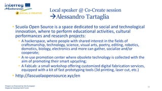 Local speaker @ Co-Create session
Alessandro Tartaglia
18
• Scuola Open Source is a space dedicated to social and technological
innovation, where to perform educational activities, cultural
performances and research projects:
• A hackerspace, where people with shared interest in the fields of
craftsmanship, technology, science, visual arts, poetry, editing, robotics,
domotics, biology, electronics and more can gather, socialize and/or
cooperate;
• A re-use promotion center where obsolete technology is collected with the
aim of promoting their smart upcycling;
• A FabLab: a small workshop offering customized digital fabrication services,
equipped with a kit of fast prototyping tools (3d printing, laser cut, etc.)
• http://lascuolaopensource.xyz/en
 