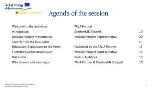 Agenda of the session
Welcome to the audience TALIA Partner
Introduction CreativeMED Expert 10’
Modular Project Presentation Modular Project Representative 20’
Speech from the local actor 5’
Discussion: 5 questions to the Panel Facilitated by the TALIA Partner 15’
Thematic Capitalisation issues Modular Project Representative 15’
Discussion Panel + Audience 15’
Way forward and next steps TALIA Partner & CreativeMED Expert 10’
3
 