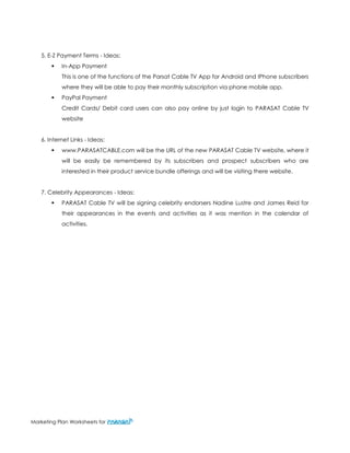 Marketing Plan Worksheets for 
5. E-Z Payment Terms - Ideas: 
 In-App Payment 
This is one of the functions of the Parsat Cable TV App for Android and IPhone subscribers where they will be able to pay their monthly subscription via phone mobile app. 
 PayPal Payment 
Credit Cards/ Debit card users can also pay online by just login to PARASAT Cable TV website 
6. Internet Links - Ideas: 
 www.PARASATCABLE.com will be the URL of the new PARASAT Cable TV website, where it will be easily be remembered by its subscribers and prospect subscribers who are interested in their product service bundle offerings and will be visiting there website. 
7. Celebrity Appearances - Ideas: 
 PARASAT Cable TV will be signing celebrity endorsers Nadine Lustre and James Reid for their appearances in the events and activities as it was mention in the calendar of activities. 
 