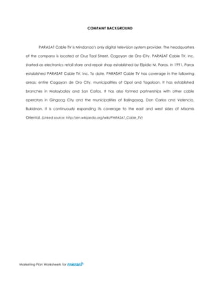 Marketing Plan Worksheets for 
COMPANY BACKGROUND 
PARASAT Cable TV is Mindanao's only digital television system provider. The headquarters of the company is located at Cruz Taal Street, Cagayan de Oro City. PARASAT Cable TV, Inc. started as electronics retail store and repair shop established by Elpidio M. Paras. In 1991, Paras established PARASAT Cable TV, Inc. To date, PARASAT Cable TV has coverage in the following areas: entire Cagayan de Oro City, municipalities of Opol and Tagoloan. It has established branches in Malaybalay and San Carlos. It has also formed partnerships with other cable operators in Gingoog City and the municipalities of Balingasag, Don Carlos and Valencia, Bukidnon. It is continuously expanding its coverage to the east and west sides of Misamis Oriental. (Linked source: http://en.wikipedia.org/wiki/PARASAT_Cable_TV) 
 