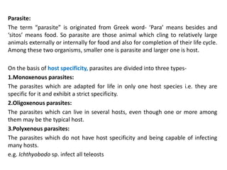 Parasite:
The term “parasite” is originated from Greek word- ‘Para’ means besides and
‘sitos’ means food. So parasite are those animal which cling to relatively large
animals externally or internally for food and also for completion of their life cycle.
Among these two organisms, smaller one is parasite and larger one is host.
On the basis of host specificity, parasites are divided into three types-
1.Monoxenous parasites:
The parasites which are adapted for life in only one host species i.e. they are
specific for it and exhibit a strict specificity.
2.Oligoxenous parasites:
The parasites which can live in several hosts, even though one or more among
them may be the typical host.
3.Polyxenous parasites:
The parasites which do not have host specificity and being capable of infecting
many hosts.
e.g. Ichthyobodo sp. infect all teleosts
 