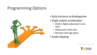 Programming Options
• Early entrance to Kindergarten
• Single subject acceleration
• Child is highly advanced in one
area
• Advanced in that area
• Remains with age peers
• Grade skipping
 