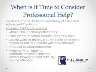 When is it Time to Consider
Professional Help?
Guidelines by the American Academy of Child and
Adolescent Psychiatry
Younger Children (<12 years)
• Marked fall in school performance
• Poor grades at school despite trying very hard
• Severe worry or anxiety (i.e., refusal to go to sleep,
school, to eat, or interferes with daily activities)
• Frequent physical complaints
• Hyperactivity, fidgeting,
constant movement beyond
normal playing without difficulty
paying attention
 