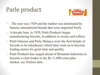 Parle product
• . The year was 1929 and the market was dominated by
famous international brands that were imported freely
• A decade later, in 1939, Parle Products began
manufacturing biscuits, in addition to sweets and toffees.
• Parle Glucose and Parle Monaco were the first brands of
biscuits to be introduced, which later went on to become
leading names for great taste and quality.
• Parle Products has surged ahead of Britannia Industries to
become a clear leader in the Rs 11,000-crore-plus
market, say Nielsen data.
 