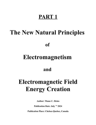 PART 1
The New Natural Principles
of
Electromagnetism
and
Electromagnetic Field
Energy Creation
Author: Thane C. Heins
Publication Date: July 1st
2024
Publication Place: Chelsea Quebec, Canada
 