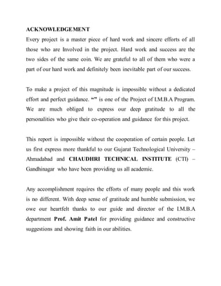 ACKNOWLEDGEMENT
Every project is a master piece of hard work and sincere efforts of all
those who are Involved in the project. Hard work and success are the
two sides of the same coin. We are grateful to all of them who were a
part of our hard work and definitely been inevitable part of our success.
To make a project of this magnitude is impossible without a dedicated
effort and perfect guidance. “” is one of the Project of I.M.B.A Program.
We are much obliged to express our deep gratitude to all the
personalities who give their co-operation and guidance for this project.
This report is impossible without the cooperation of certain people. Let
us first express more thankful to our Gujarat Technological University –
Ahmadabad and CHAUDHRI TECHNICAL INSTITUTE (CTI) –
Gandhinagar who have been providing us all academic.
Any accomplishment requires the efforts of many people and this work
is no different. With deep sense of gratitude and humble submission, we
owe our heartfelt thanks to our guide and director of the I.M.B.A
department Prof. Amit Patel for providing guidance and constructive
suggestions and showing faith in our abilities.
 