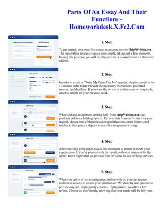 Parts Of An Essay And Their
Functions -
Homeworkdesk.X.Fc2.Com
1. Step
To get started, you must first create an account on site HelpWriting.net.
The registration process is quick and simple, taking just a few moments.
During this process, you will need to provide a password and a valid email
address.
2. Step
In order to create a "Write My Paper For Me" request, simply complete the
10-minute order form. Provide the necessary instructions, preferred
sources, and deadline. If you want the writer to imitate your writing style,
attach a sample of your previous work.
3. Step
When seeking assignment writing help from HelpWriting.net, our
platform utilizes a bidding system. Review bids from our writers for your
request, choose one of them based on qualifications, order history, and
feedback, then place a deposit to start the assignment writing.
4. Step
After receiving your paper, take a few moments to ensure it meets your
expectations. If you're pleased with the result, authorize payment for the
writer. Don't forget that we provide free revisions for our writing services.
5. Step
When you opt to write an assignment online with us, you can request
multiple revisions to ensure your satisfaction. We stand by our promise to
provide original, high-quality content - if plagiarized, we offer a full
refund. Choose us confidently, knowing that your needs will be fully met.
Parts Of An Essay And Their Functions - Homeworkdesk.X.Fc2.Com Parts Of An Essay And Their Functions -
Homeworkdesk.X.Fc2.Com
 