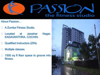 About Passion… 
 A Zumba Fitness Studio. 
 Located at Jawahar Nagar, 
KADAVANTHRA, COCHIN. 
 Qualified Instructors (ZIN). 
 Multiple classes. 
 1500 sq ft floor space to groove into 
fitness. 
 