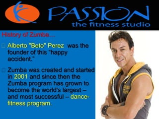 History of Zumba… 
 Alberto "Beto" Perez was the 
founder of this “happy 
accident.” 
 Zumba was created and started 
in 2001 and since then the 
Zumba program has grown to 
become the world's largest – 
and most successful – dance-fitness 
program. 
 