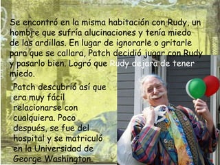 Se encontró en la misma habitación con Rudy, un hombre que sufría alucinaciones y tenía miedo de las ardillas. En lugar de ignorarle o gritarle para que se callara, Patch decidió jugar con Rudy y pasarlo bien. Logró que  Rudy dejara de tener  miedo. Patch descubrió así que era muy fácil relacionarse con cualquiera. Poco después, se fue del hospital y se matriculó en la Universidad de George Washington.  