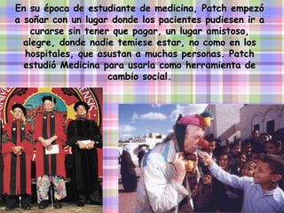 En su época de estudiante de medicina, Patch empezó a soñar con un lugar donde los pacientes pudiesen ir a curarse sin tener que pagar, un lugar amistoso, alegre, donde nadie temiese estar, no como en los hospitales, que asustan a muchas personas. Patch estudió Medicina para usarla como herramienta de cambio social. 