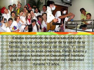 Estaba convencido de que la salud de una persona no se puede separar de la salud de la familia, de la comunidad y del mundo. Y, como consecuencia de esas creencias, Patch Adams y unos amigos fundaron el Gesundheit! Institute, que funcionó como un hospital de comunidad durante 12 años.   