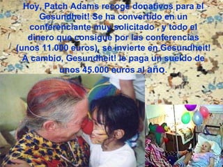 Hoy, Patch Adams recoge donativos para el Gesundheit! Se ha convertido en un conferenciante muy solicitado , y todo el dinero que consigue por las conferencias (unos 11.000 euros), se invierte en Gesundheit! A cambio, Gesundheit! le paga un sueldo de unos 45.000 euros al  año . 